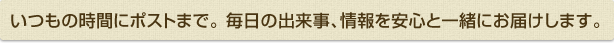 いつもの時間にポストまで。毎日の出来事、情報を安心と一緒にお届けします。