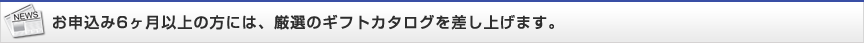 お申込み6ヶ月以上の方には、厳選のギフトカタログを差し上げます。